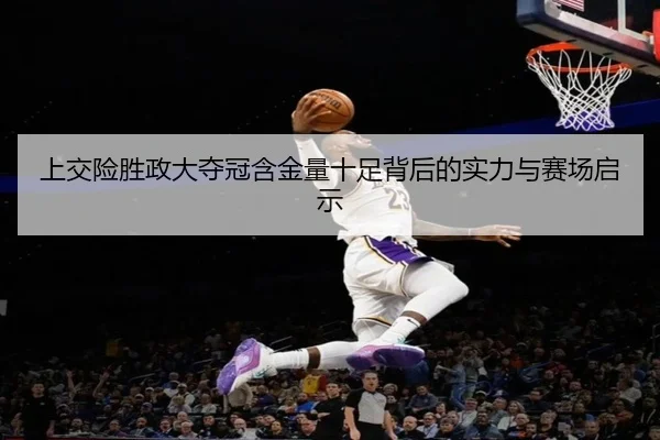 上交险胜政大夺冠含金量十足背后的实力与赛场启示